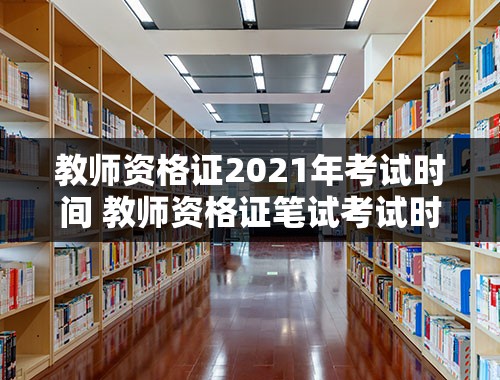 教师资格证2021年考试时间 教师资格证笔试考试时间2021