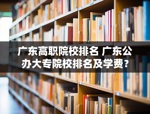 广东高职院校排名 广东公办大专院校排名及学费？