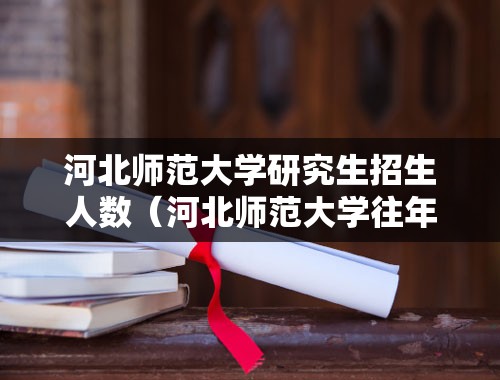 河北师范大学研究生招生人数（河北师范大学往年研究生录取分数线？）