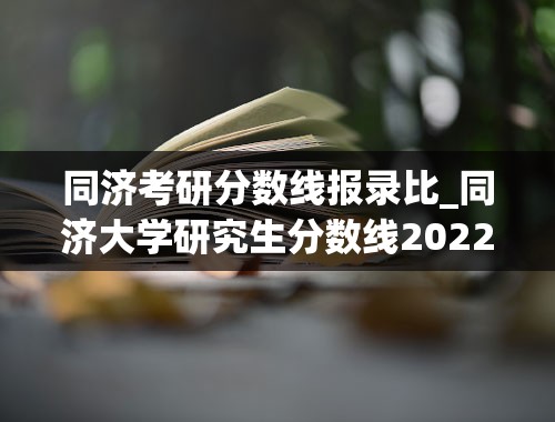 同济考研分数线报录比_同济大学研究生分数线2022