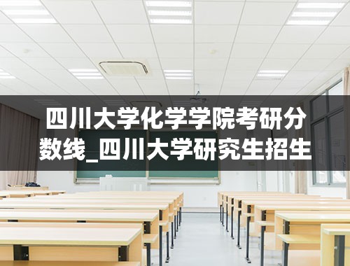 四川大学化学学院考研分数线_四川大学研究生招生专业有哪些2022-