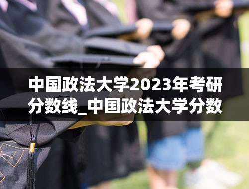 中国政法大学2023年考研分数线_中国政法大学分数线2023年公布
