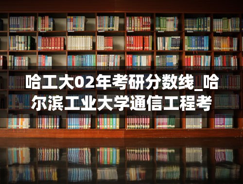 哈工大02年考研分数线_哈尔滨工业大学通信工程考研分数线