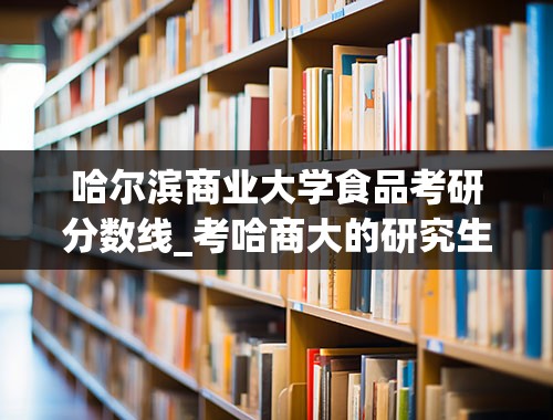 哈尔滨商业大学食品考研分数线_考哈商大的研究生难么