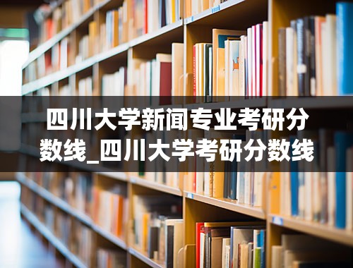 四川大学新闻专业考研分数线_四川大学考研分数线