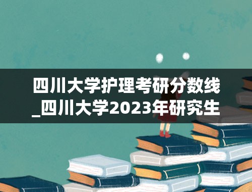 四川大学护理考研分数线_四川大学2023年研究生录取分数线