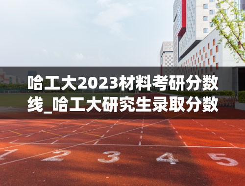 哈工大2023材料考研分数线_哈工大研究生录取分数线2023