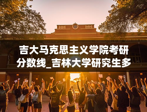 吉大马克思主义学院考研分数线_吉林大学研究生多少分能上