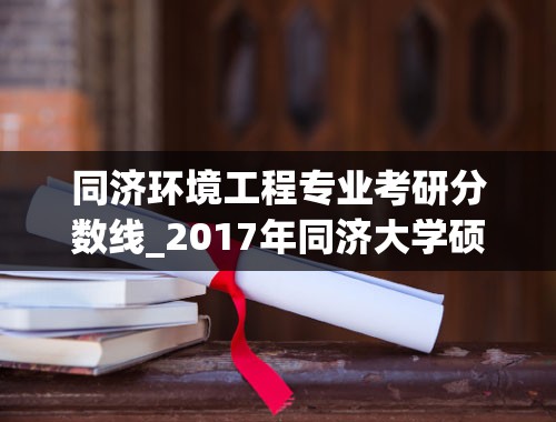 同济环境工程专业考研分数线_2017年同济大学硕士研究生报录情况