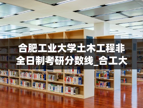 合肥工业大学土木工程非全日制考研分数线_合工大历年考研分数线？