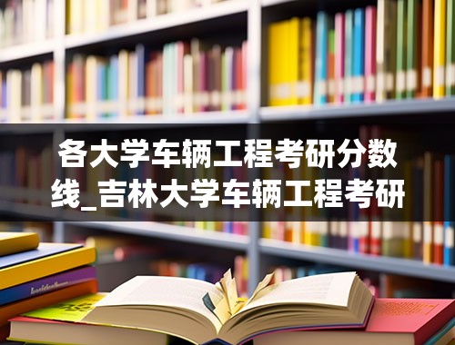 各大学车辆工程考研分数线_吉林大学车辆工程考研分数线