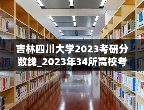 吉林四川大学2023考研分数线_2023年34所高校考研分数线