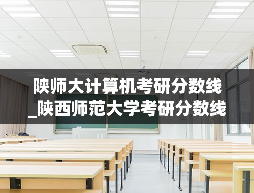 陕师大计算机考研分数线_陕西师范大学考研分数线2021