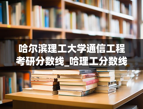 哈尔滨理工大学通信工程考研分数线_哈理工分数线