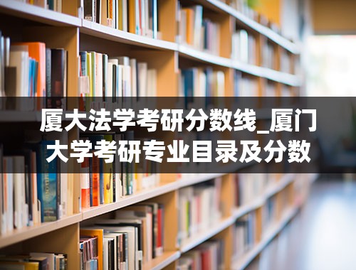 厦大法学考研分数线_厦门大学考研专业目录及分数