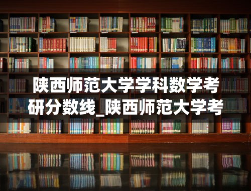 陕西师范大学学科数学考研分数线_陕西师范大学考研分数线2021