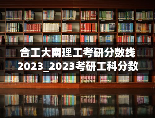 合工大南理工考研分数线2023_2023考研工科分数线