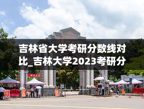 吉林省大学考研分数线对比_吉林大学2023考研分数线是多少