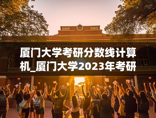 厦门大学考研分数线计算机_厦门大学2023年考研分数线