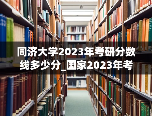 同济大学2023年考研分数线多少分_国家2023年考研分数线多少