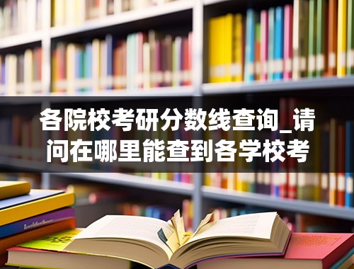 各院校考研分数线查询_请问在哪里能查到各学校考研分数线？