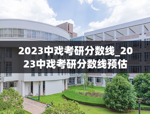 2023中戏考研分数线_2023中戏考研分数线预估