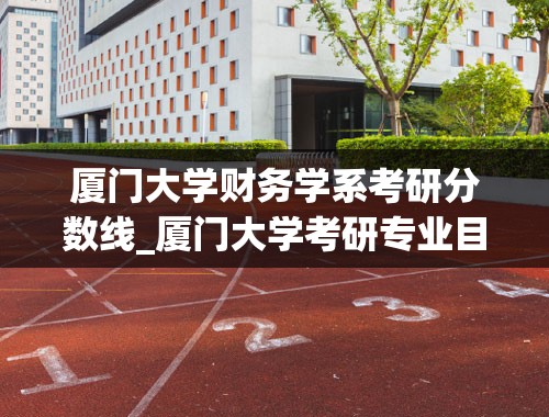 厦门大学财务学系考研分数线_厦门大学考研专业目录及分数