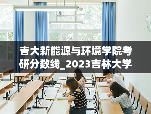 吉大新能源与环境学院考研分数线_2023吉林大学考研分数线