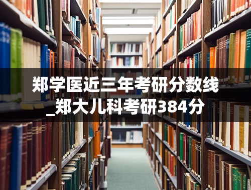 郑学医近三年考研分数线_郑大儿科考研384分