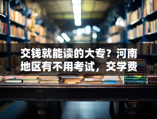 交钱就能读的大专？河南地区有不用考试，交学费就能进的大学吗？或者面试的，我的学习非常不好，对笔试没有信心，快要高考了？