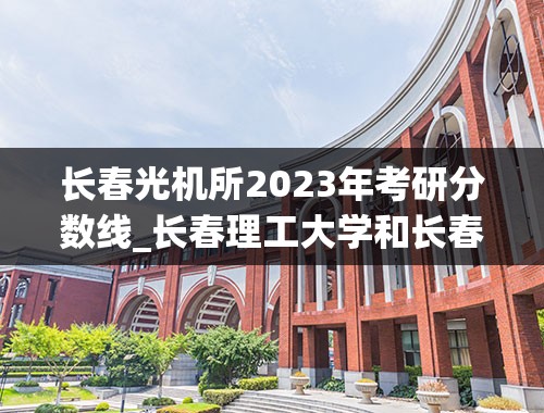 长春光机所2023年考研分数线_长春理工大学和长春光机所什么关系，考光机所的研究生每年的最低分数线是多少，还有该所研究生就业情况如