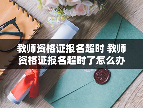 教师资格证报名超时 教师资格证报名超时了怎么办