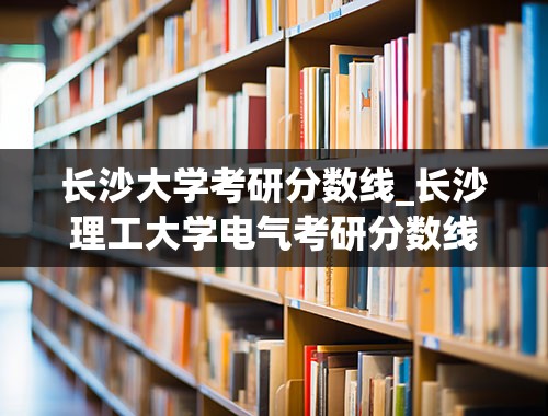 长沙大学考研分数线_长沙理工大学电气考研分数线