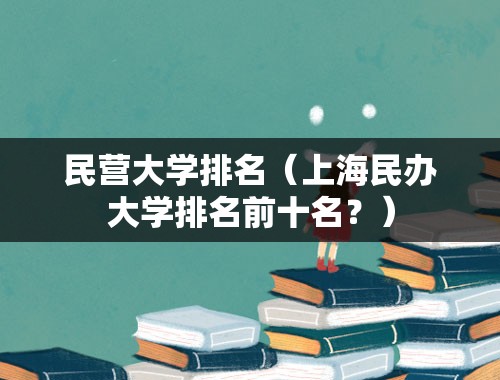 民营大学排名（上海民办大学排名前十名？）