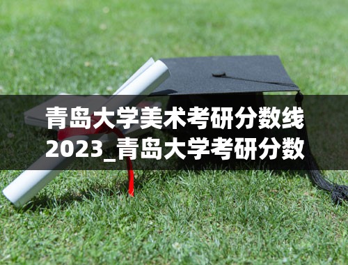 青岛大学美术考研分数线2023_青岛大学考研分数线？