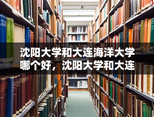 沈阳大学和大连海洋大学哪个好，沈阳大学和大连海洋，口碑哪个好？