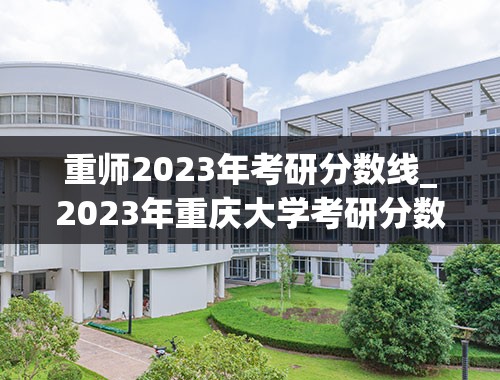 重师2023年考研分数线_2023年重庆大学考研分数线是多少？