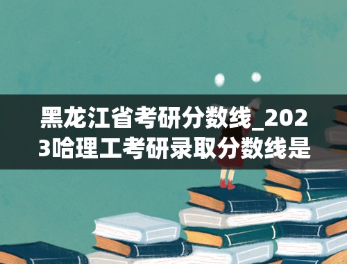黑龙江省考研分数线_2023哈理工考研录取分数线是多少？