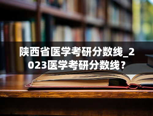 陕西省医学考研分数线_2023医学考研分数线？