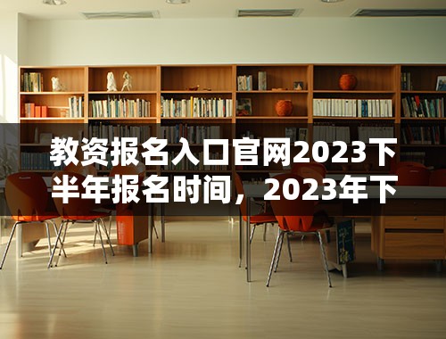 教资报名入口官网2023下半年报名时间，2023年下学期教资什么时候报名