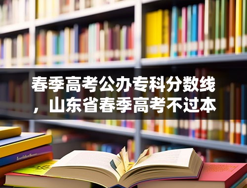 春季高考公办专科分数线，山东省春季高考不过本科分数线怎么办？