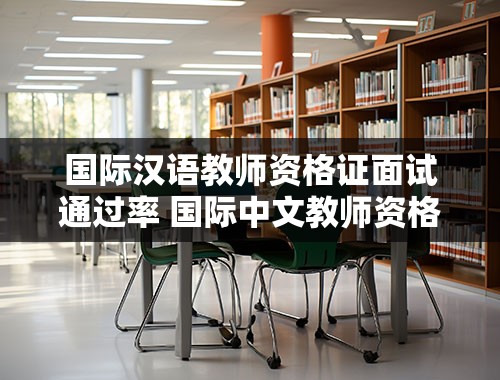 国际汉语教师资格证面试通过率 国际中文教师资格证通过率多少
