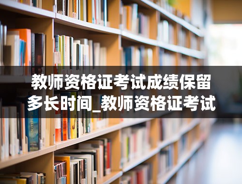 教师资格证考试成绩保留多长时间_教师资格证考试成绩保留多长时间异地可不可以保留