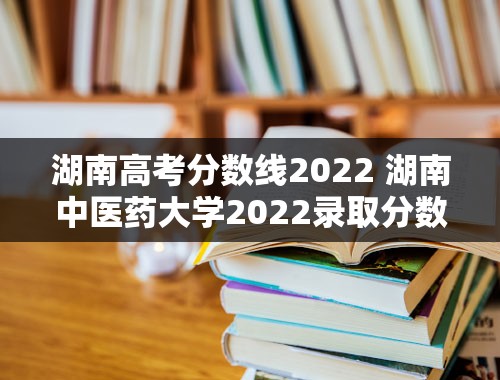 湖南高考分数线2022 湖南中医药大学2022录取分数线？