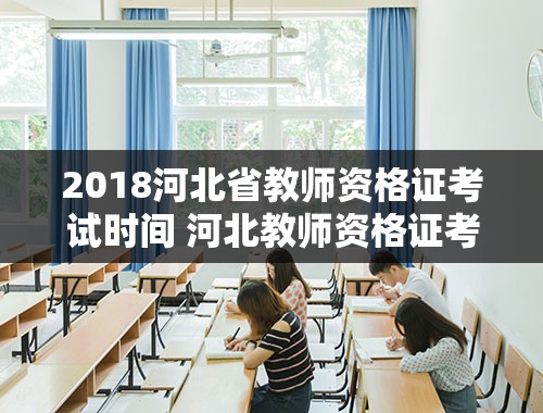 2018河北省教师资格证考试时间 河北教师资格证考试时间2021