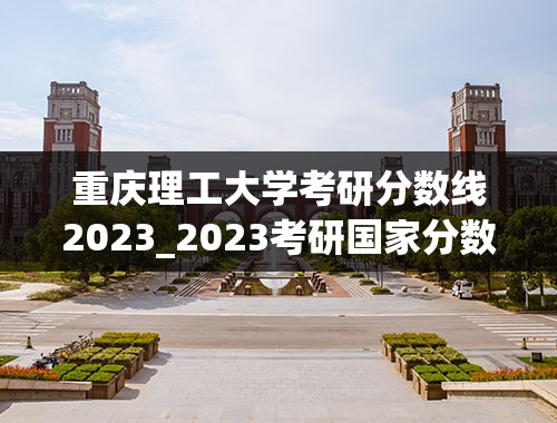 重庆理工大学考研分数线2023_2023考研国家分数线公布