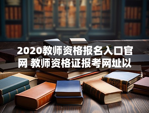 2020教师资格报名入口官网 教师资格证报考网址以及报考时间