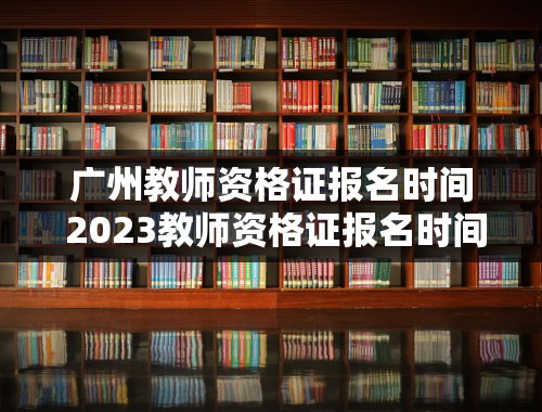 广州教师资格证报名时间 2023教师资格证报名时间几月几号
