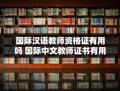 国际汉语教师资格证有用吗 国际中文教师证书有用吗