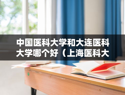 中国医科大学和大连医科大学哪个好（上海医科大学和大连医科大学哪个好？）